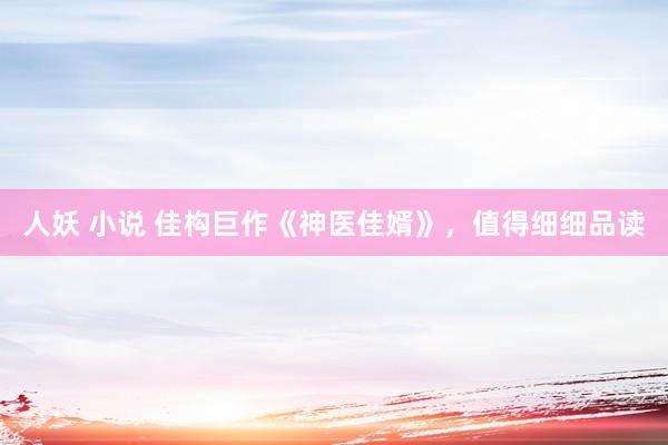 人妖 小说 佳构巨作《神医佳婿》，值得细细品读