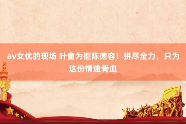 av女优的现场 叶童为拒陈德容！拼尽全力，只为这份情逾骨血