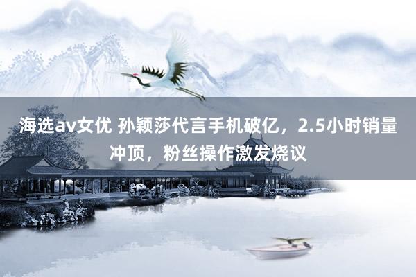 海选av女优 孙颖莎代言手机破亿，2.5小时销量冲顶，粉丝操作激发烧议