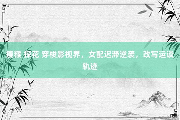 瘦猴 探花 穿梭影视界，女配迟滞逆袭，改写运谈轨迹