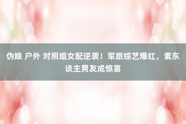 伪娘 户外 对照组女配逆袭！军旅综艺爆红，素东谈主男友成惊喜