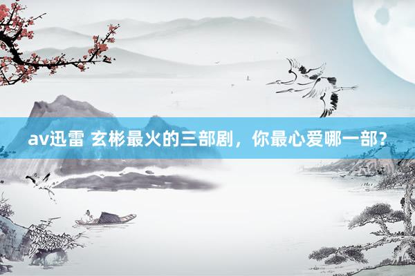 av迅雷 玄彬最火的三部剧，你最心爱哪一部？