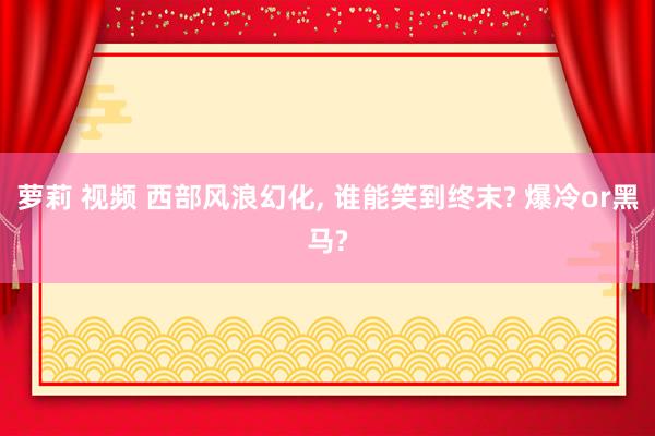 萝莉 视频 西部风浪幻化， 谁能笑到终末? 爆冷or黑马?
