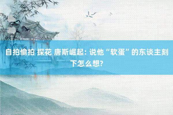 自拍偷拍 探花 唐斯崛起: 说他“软蛋”的东谈主刻下怎么想?