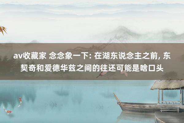 av收藏家 念念象一下: 在湖东说念主之前， 东契奇和爱德华兹之间的往还可能是啥口头