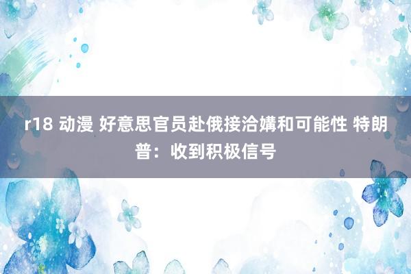 r18 动漫 好意思官员赴俄接洽媾和可能性 特朗普：收到积极信号