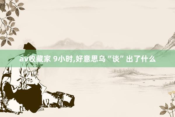 av收藏家 9小时，好意思乌“谈”出了什么