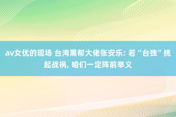av女优的现场 台湾黑帮大佬张安乐: 若“台独”挑起战祸， 咱们一定阵前举义