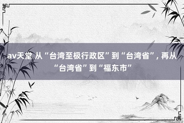 av天堂 从“台湾至极行政区”到“台湾省”， 再从“台湾省”到“福东市”