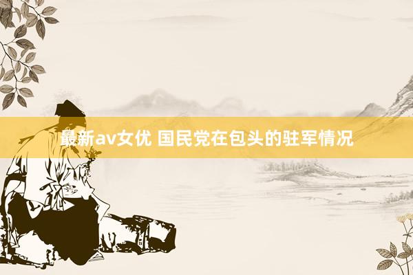 最新av女优 国民党在包头的驻军情况