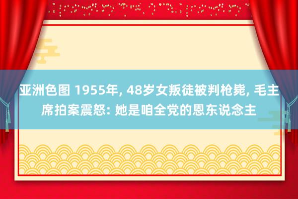 亚洲色图 1955年， 48岁女叛徒被判枪毙， 毛主席拍案震怒: 她是咱全党的恩东说念主