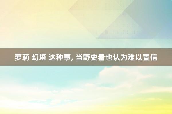 萝莉 幻塔 这种事， 当野史看也认为难以置信