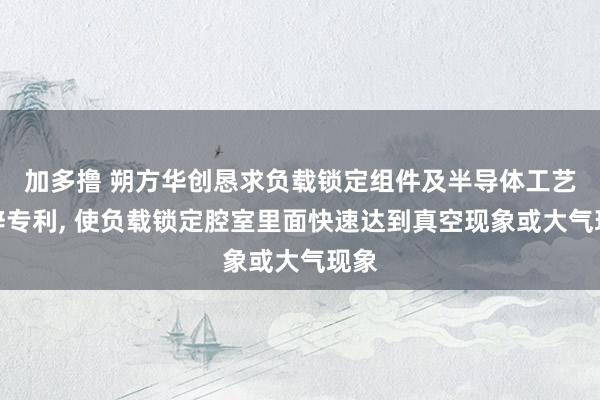 加多撸 朔方华创恳求负载锁定组件及半导体工艺开辟专利， 使负载锁定腔室里面快速达到真空现象或大气现象