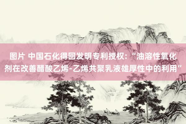 图片 中国石化得回发明专利授权: “油溶性氧化剂在改善醋酸乙烯-乙烯共聚乳液雄厚性中的利用”
