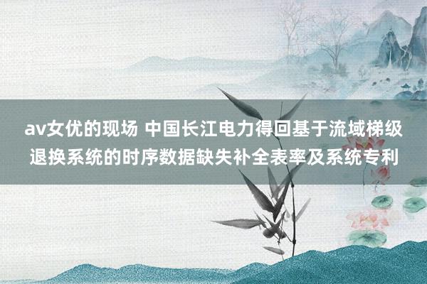 av女优的现场 中国长江电力得回基于流域梯级退换系统的时序数据缺失补全表率及系统专利