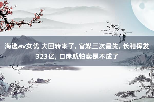 海选av女优 大回转来了， 官媒三次最先， 长和挥发323亿， 口岸就怕卖是不成了