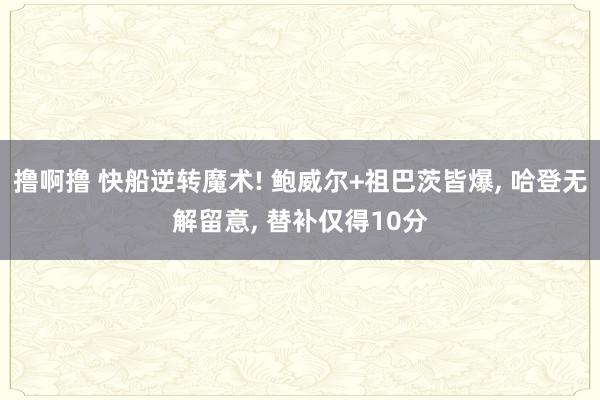 撸啊撸 快船逆转魔术! 鲍威尔+祖巴茨皆爆， 哈登无解留意， 替补仅得10分