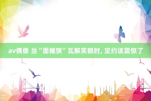 av偶像 当“面瘫狭”瓦解笑貌时， 定约该震惊了