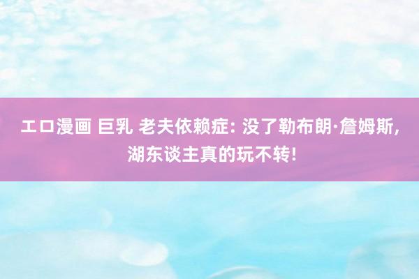 エロ漫画 巨乳 老夫依赖症: 没了勒布朗·詹姆斯， 湖东谈主真的玩不转!