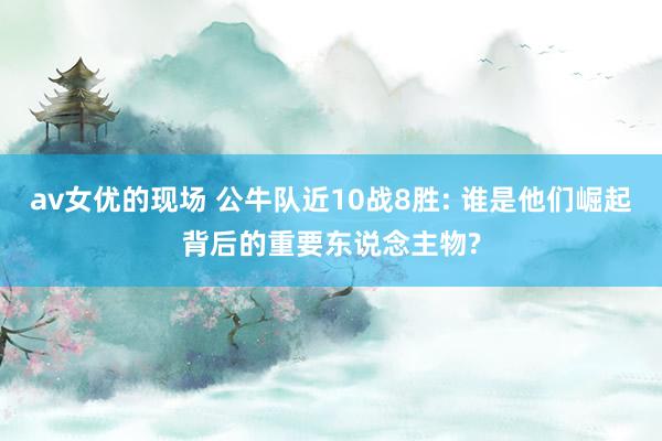av女优的现场 公牛队近10战8胜: 谁是他们崛起背后的重要东说念主物?