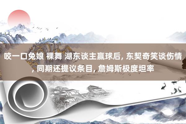 咬一口兔娘 裸舞 湖东谈主赢球后， 东契奇笑谈伤情， 同期还提议条目， 詹姆斯极度坦率
