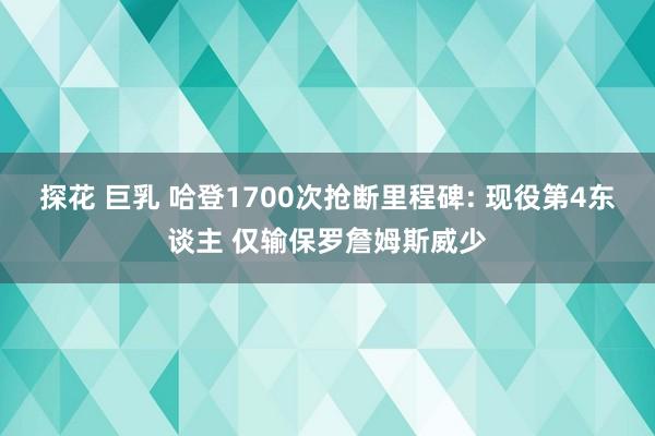 探花 巨乳 哈登1700次抢断里程碑: 现役第4东谈主 仅输保罗詹姆斯威少