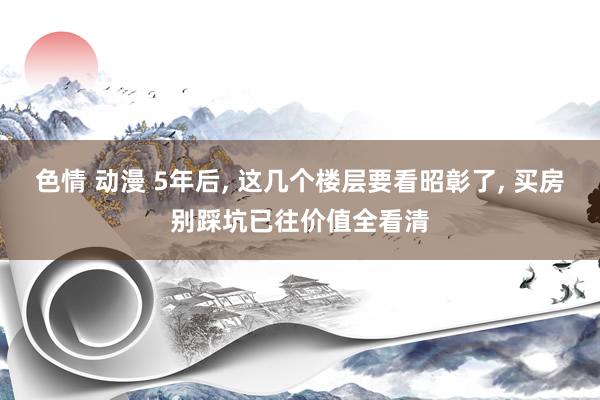 色情 动漫 5年后， 这几个楼层要看昭彰了， 买房别踩坑已往价值全看清