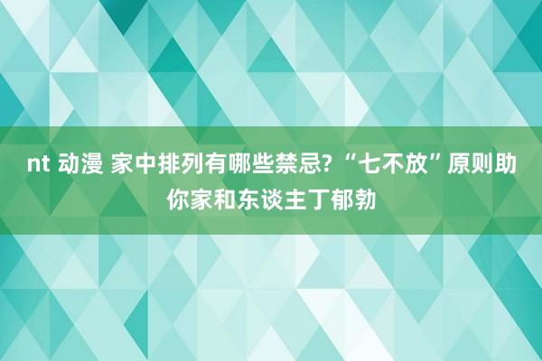 nt 动漫 家中排列有哪些禁忌? “七不放”原则助你家和东谈主丁郁勃