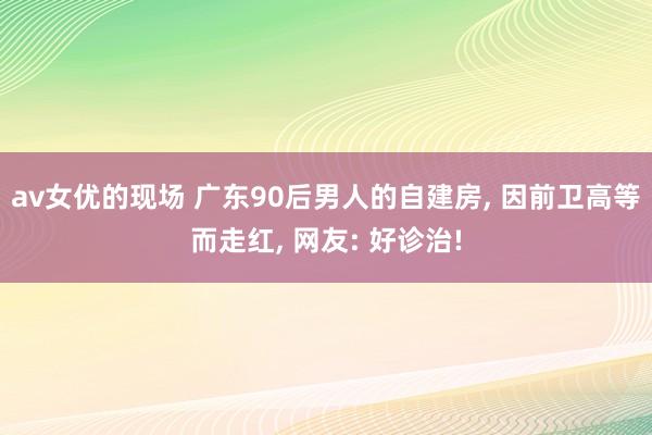 av女优的现场 广东90后男人的自建房， 因前卫高等而走红， 网友: 好诊治!