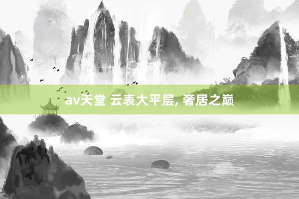 av天堂 云表大平层， 奢居之巅