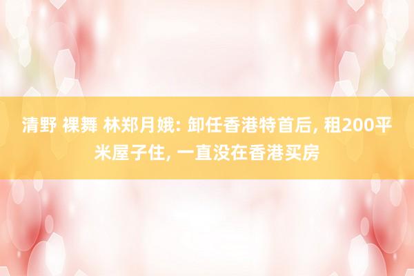 清野 裸舞 林郑月娥: 卸任香港特首后， 租200平米屋子住， 一直没在香港买房