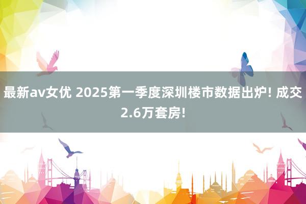 最新av女优 2025第一季度深圳楼市数据出炉! 成交2.6万套房!