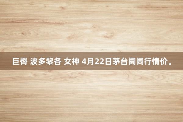 巨臀 波多黎各 女神 4月22日茅台阛阓行情价。