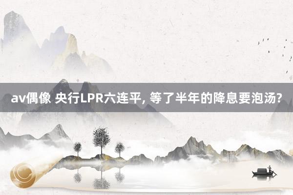 av偶像 央行LPR六连平， 等了半年的降息要泡汤?