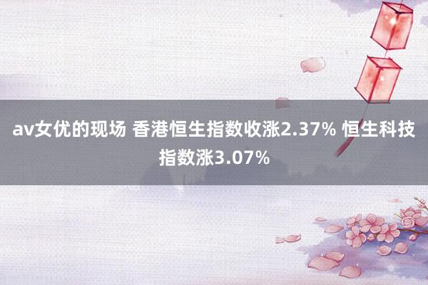 av女优的现场 香港恒生指数收涨2.37% 恒生科技指数涨3.07%