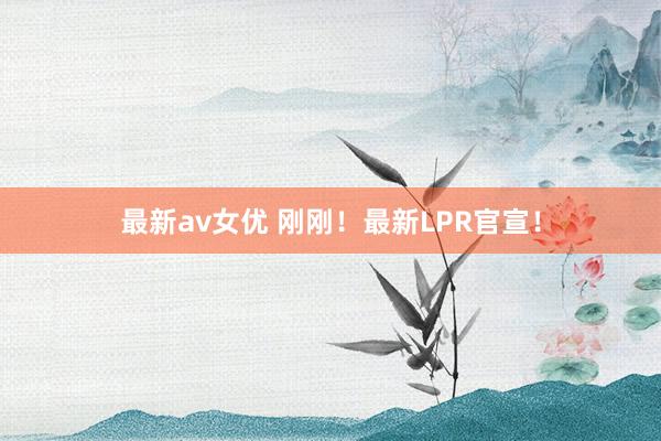 最新av女优 刚刚！最新LPR官宣！