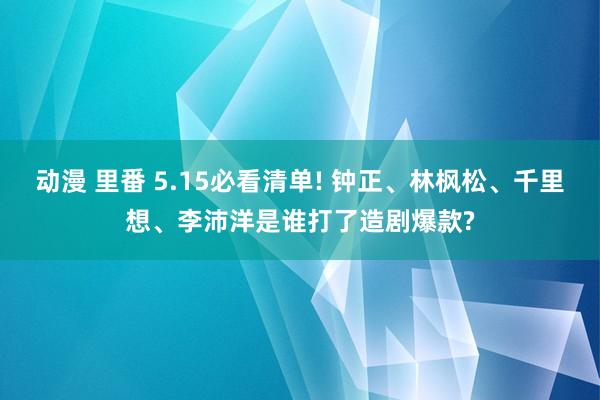 动漫 里番 5.15必看清单! 钟正、林枫松、千里想、李沛洋是谁打了造剧爆款?