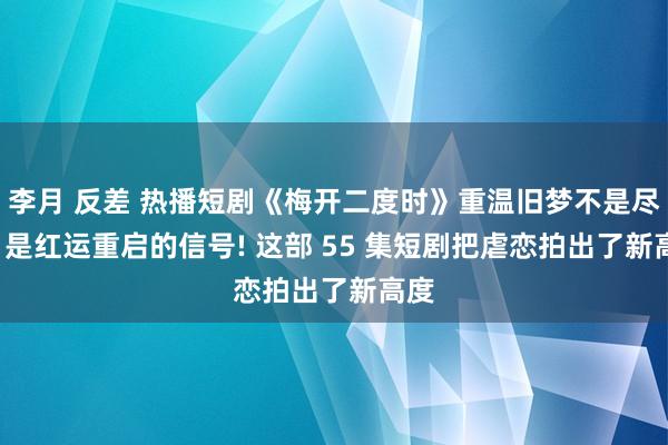 李月 反差 热播短剧《梅开二度时》重温旧梦不是尽头， 是红运重启的信号! 这部 55 集短剧把虐恋拍出了新高度