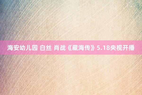 海安幼儿园 白丝 肖战《藏海传》5.18央视开播
