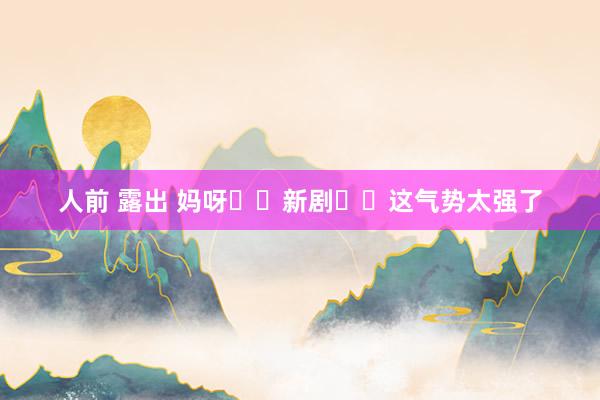 人前 露出 妈呀❗️新剧❗️这气势太强了