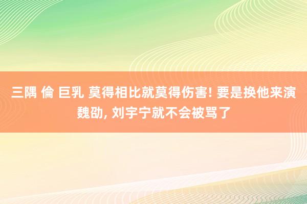 三隅 倫 巨乳 莫得相比就莫得伤害! 要是换他来演魏劭， 刘宇宁就不会被骂了