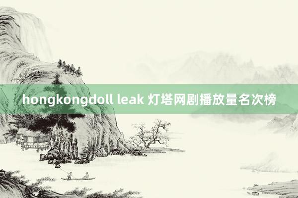 hongkongdoll leak 灯塔网剧播放量名次榜