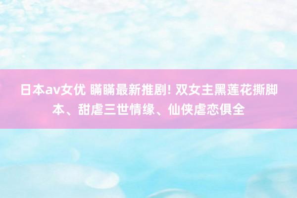 日本av女优 瞞瞞最新推剧! 双女主黑莲花撕脚本、甜虐三世情缘、仙侠虐恋俱全