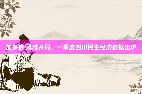 加多撸 风雅开局，一季度四川民生经济数据出炉