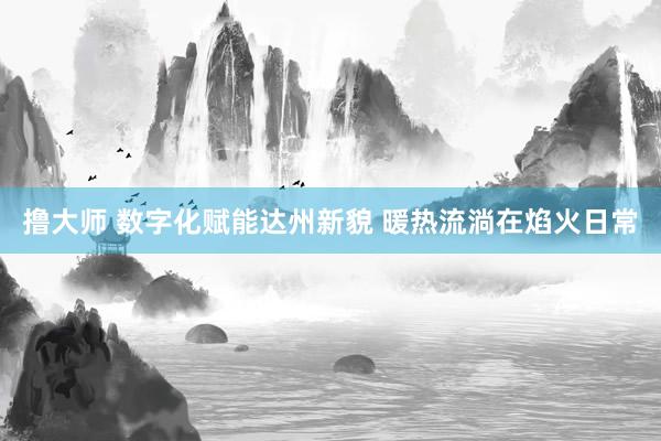 撸大师 数字化赋能达州新貌 暖热流淌在焰火日常