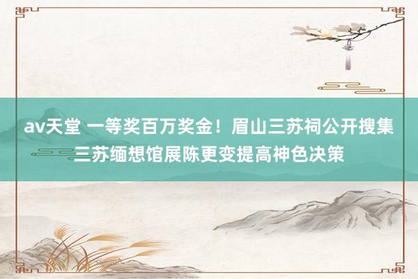 av天堂 一等奖百万奖金！眉山三苏祠公开搜集三苏缅想馆展陈更变提高神色决策