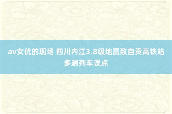 av女优的现场 四川内江3.8级地震致自贡高铁站多趟列车误点
