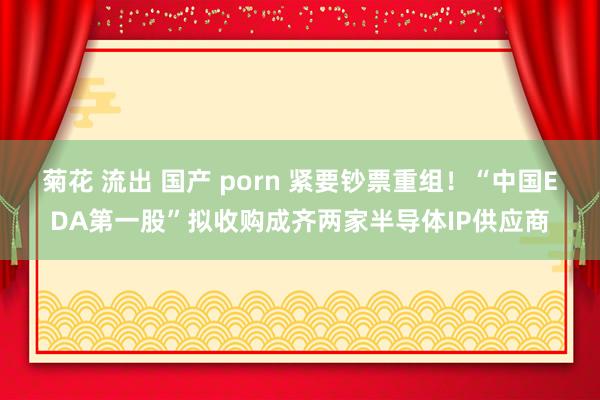 菊花 流出 国产 porn 紧要钞票重组！“中国EDA第一股”拟收购成齐两家半导体IP供应商