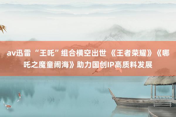 av迅雷 “王吒”组合横空出世 《王者荣耀》《哪吒之魔童闹海》助力国创IP高质料发展