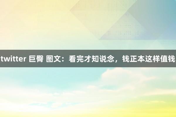 twitter 巨臀 图文：看完才知说念，钱正本这样值钱